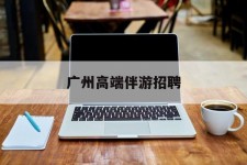 如东广州高端伴游雇用(广州私家助理伴游雇用)