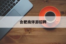 如东合肥南伴游雇用(合肥导游雇用信息)